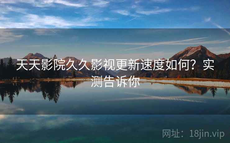 天天影院久久影视更新速度如何？实测告诉你
